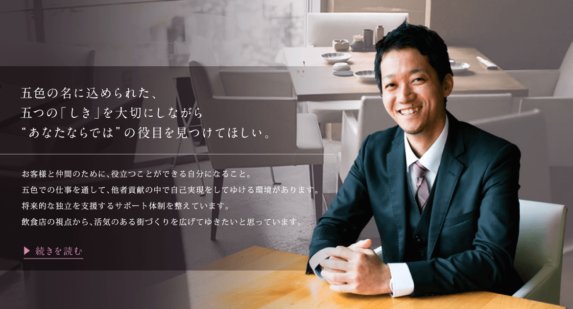 五色の名に込められた、五つの「しき」を大切にしながら“あなたならでは”の役目を見つけてほしい。お客様と仲間のために、役立つことができる自分になること。五色での仕事を通して、他者貢献の中で自己実現をしてゆける環境があります。将来的な独立を支援するサポート体制を整えています。飲食店の視点から、活気のある街づくりを広げてゆきたいと思っています。